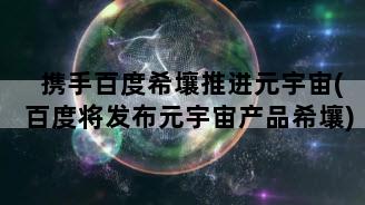 携手百度希壤推进元宇宙(百度将发布元宇宙产品希壤)